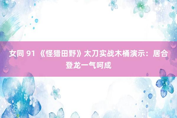 女同 91 《怪猎田野》太刀实战木桶演示：居合登龙一气呵成