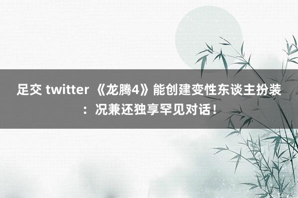 足交 twitter 《龙腾4》能创建变性东谈主扮装：况兼还独享罕见对话！