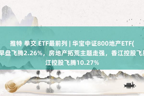 推特 拳交 ETF最前列 | 华宝中证800地产ETF(159707)早盘飞腾2.26%，房地产拓荒主题走强，香江控股飞腾10.27%