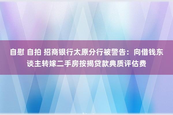 自慰 自拍 招商银行太原分行被警告：向借钱东谈主转嫁二手房按揭贷款典质评估费