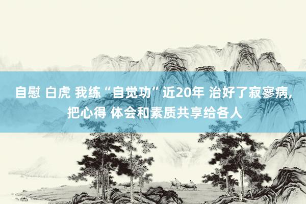 自慰 白虎 我练“自觉功”近20年 治好了寂寥病， 把心得 体会和素质共享给各人