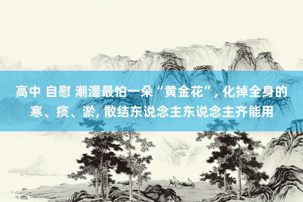 高中 自慰 潮湿最怕一朵“黄金花”， 化掉全身的寒、痰、淤， 散结东说念主东说念主齐能用