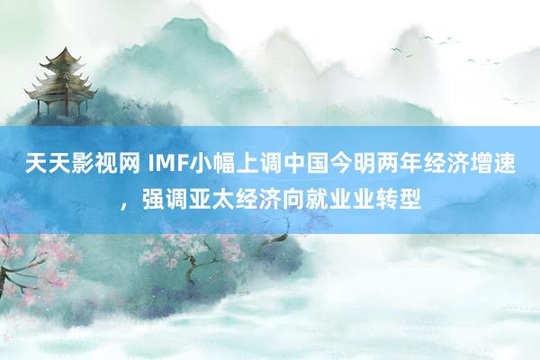 天天影视网 IMF小幅上调中国今明两年经济增速，强调亚太经济向就业业转型