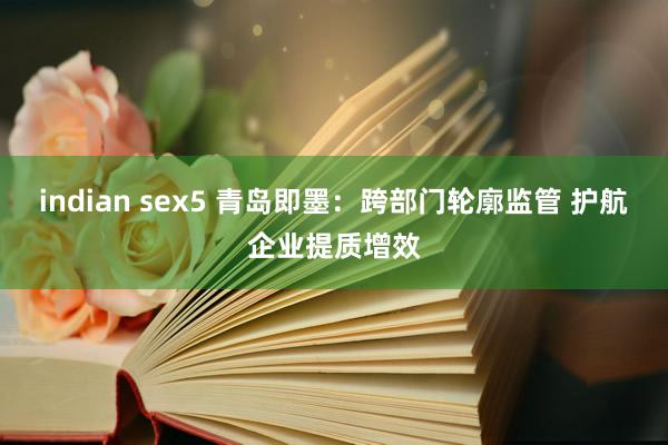 indian sex5 青岛即墨：跨部门轮廓监管 护航企业提质增效