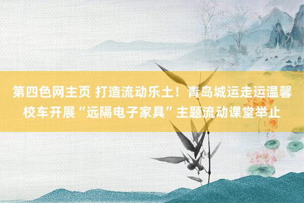 第四色网主页 打造流动乐土！青岛城运走运温馨校车开展“远隔电子家具”主题流动课堂举止