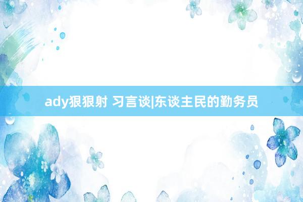 ady狠狠射 习言谈|东谈主民的勤务员