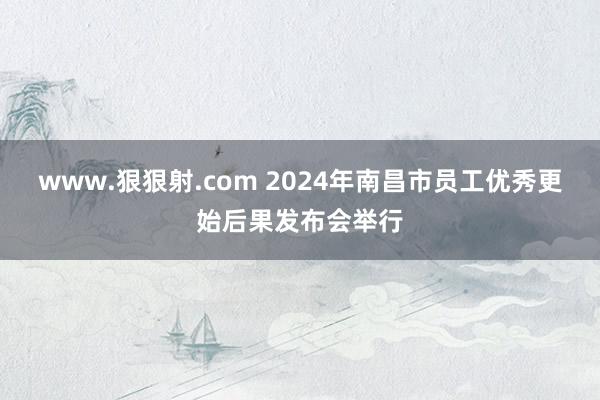 www.狠狠射.com 2024年南昌市员工优秀更始后果发布会举行