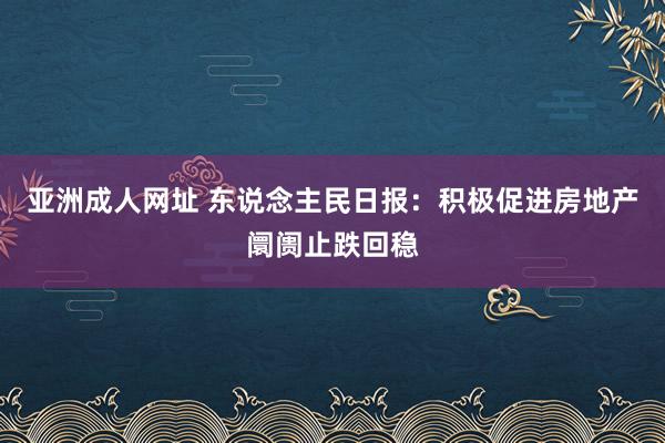 亚洲成人网址 东说念主民日报：积极促进房地产阛阓止跌回稳