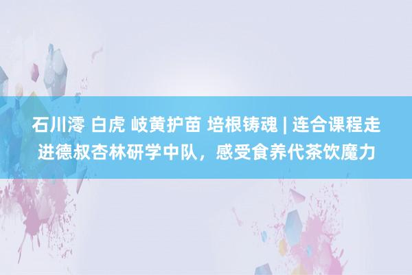 石川澪 白虎 岐黄护苗 培根铸魂 | 连合课程走进德叔杏林研学中队，感受食养代茶饮魔力