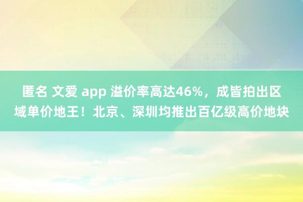 匿名 文爱 app 溢价率高达46%，成皆拍出区域单价地王！北京、深圳均推出百亿级高价地块