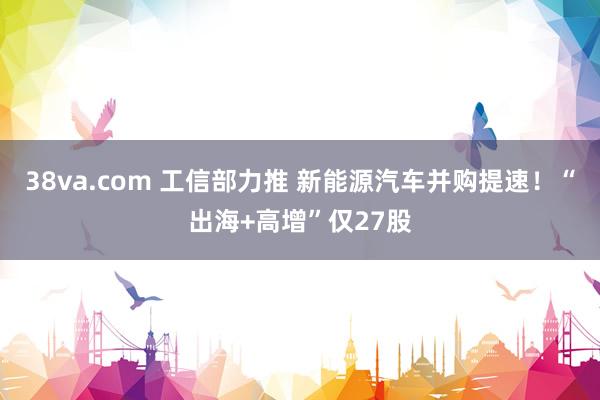 38va.com 工信部力推 新能源汽车并购提速！“出海+高增”仅27股