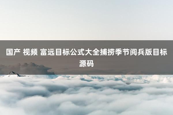 国产 视频 富远目标公式大全捕捞季节阅兵版目标源码