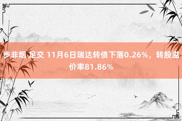 步非烟 足交 11月6日瑞达转债下落0.26%，转股溢价率81.86%