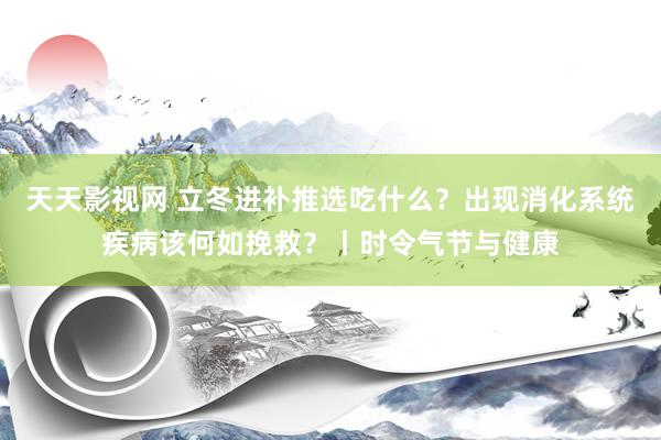 天天影视网 立冬进补推选吃什么？出现消化系统疾病该何如挽救？丨时令气节与健康