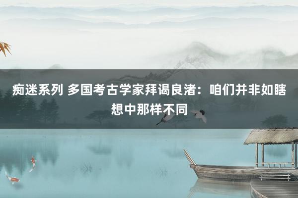 痴迷系列 多国考古学家拜谒良渚：咱们并非如瞎想中那样不同