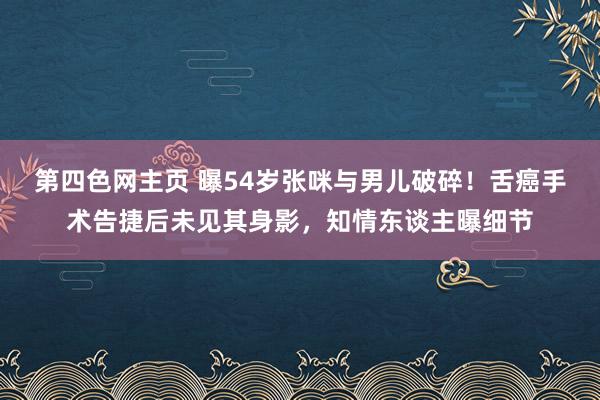 第四色网主页 曝54岁张咪与男儿破碎！舌癌手术告捷后未见其身影，知情东谈主曝细节