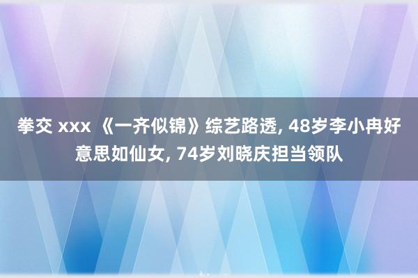 拳交 xxx 《一齐似锦》综艺路透， 48岁李小冉好意思如仙女， 74岁刘晓庆担当领队