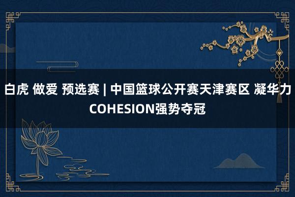 白虎 做爱 预选赛 | 中国篮球公开赛天津赛区 凝华力COHESION强势夺冠