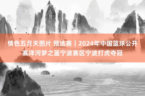 情色五月天图片 预选赛｜2024年中国篮球公开赛洋河梦之蓝宁波赛区宁波打虎夺冠