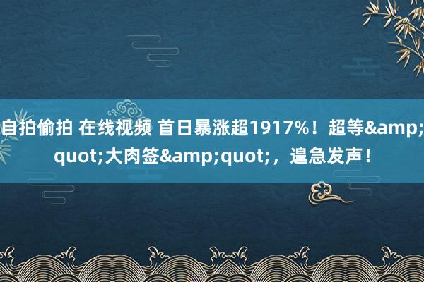 自拍偷拍 在线视频 首日暴涨超1917%！超等&quot;大肉签&quot;，遑急发声！