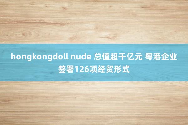 hongkongdoll nude 总值超千亿元 粤港企业签署126项经贸形式