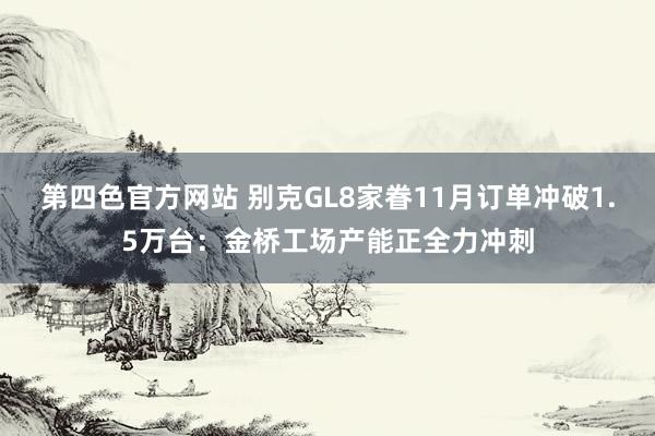 第四色官方网站 别克GL8家眷11月订单冲破1.5万台：金桥工场产能正全力冲刺