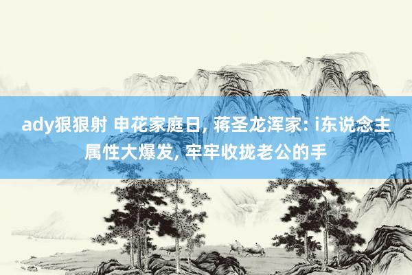 ady狠狠射 申花家庭日， 蒋圣龙浑家: i东说念主属性大爆发， 牢牢收拢老公的手