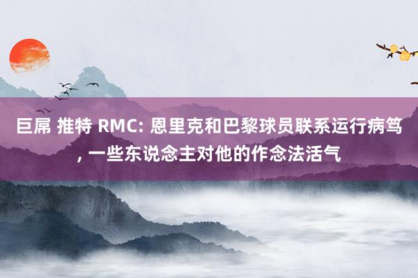 巨屌 推特 RMC: 恩里克和巴黎球员联系运行病笃， 一些东说念主对他的作念法活气