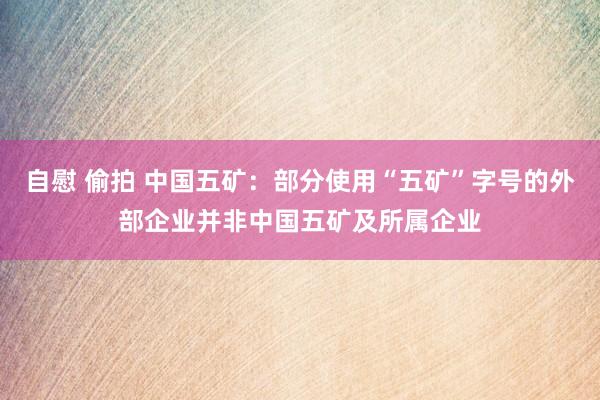 自慰 偷拍 中国五矿：部分使用“五矿”字号的外部企业并非中国五矿及所属企业