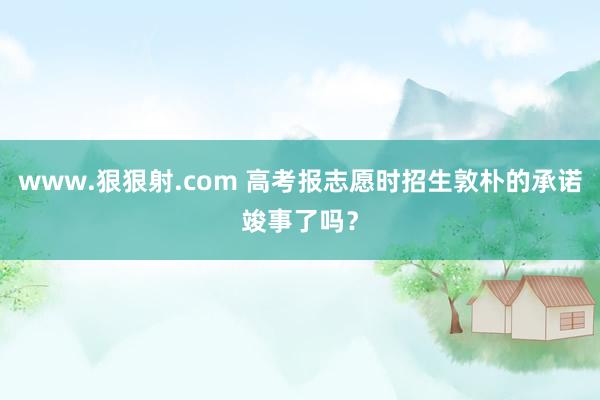 www.狠狠射.com 高考报志愿时招生敦朴的承诺竣事了吗？