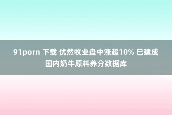 91porn 下载 优然牧业盘中涨超10% 已建成国内奶牛原料养分数据库