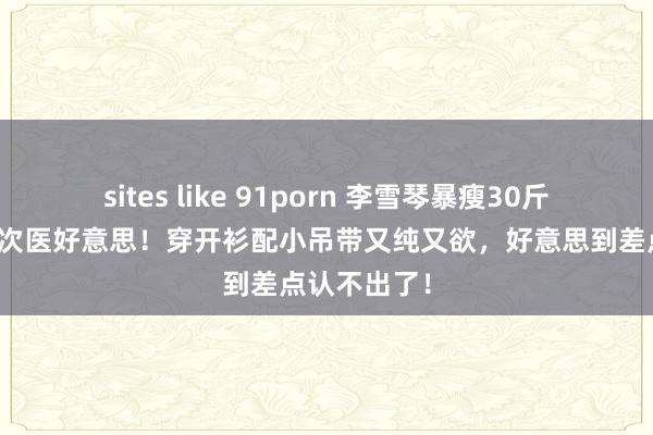 sites like 91porn 李雪琴暴瘦30斤堪比作念了次医好意思！穿开衫配小吊带又纯又欲，好意思到差点认不出了！