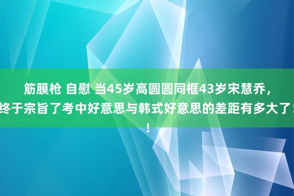 筋膜枪 自慰 当45岁高圆圆同框43岁宋慧乔，终于宗旨了考中好意思与韩式好意思的差距有多大了！