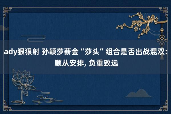 ady狠狠射 孙颖莎薪金“莎头”组合是否出战混双: 顺从安排， 负重致远