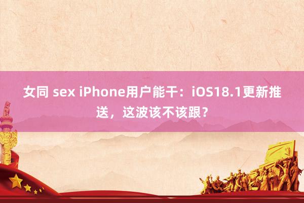 女同 sex iPhone用户能干：iOS18.1更新推送，这波该不该跟？