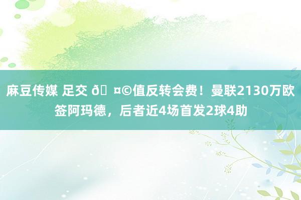 麻豆传媒 足交 🤩值反转会费！曼联2130万欧签阿玛德，后者近4场首发2球4助