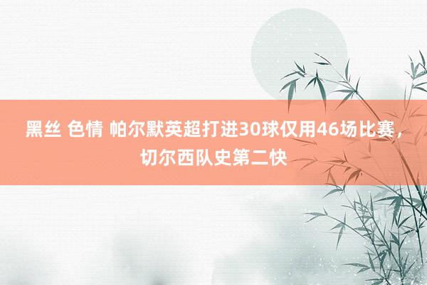 黑丝 色情 帕尔默英超打进30球仅用46场比赛，切尔西队史第二快