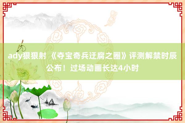 ady狠狠射 《夺宝奇兵迂腐之圈》评测解禁时辰公布！过场动画长达4小时