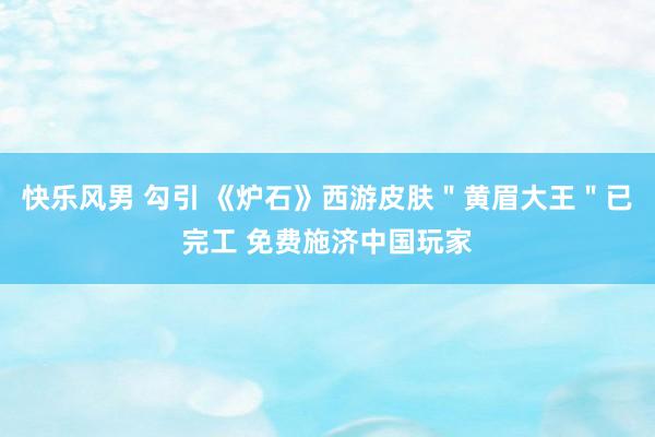 快乐风男 勾引 《炉石》西游皮肤＂黄眉大王＂已完工 免费施济中国玩家