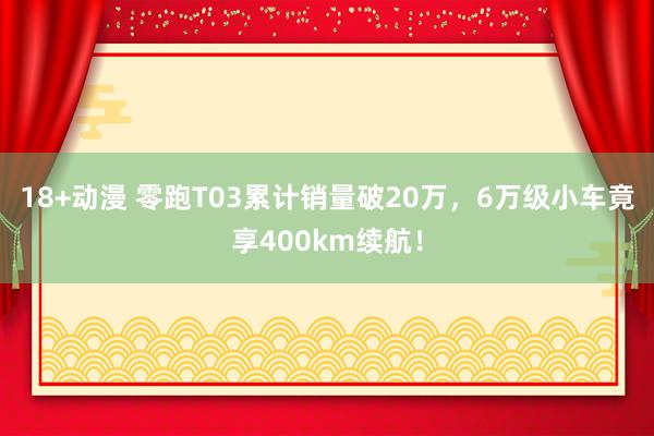 18+动漫 零跑T03累计销量破20万，6万级小车竟享400km续航！