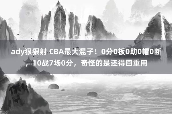 ady狠狠射 CBA最大混子！0分0板0助0帽0断，10战7场0分，奇怪的是还得回重用