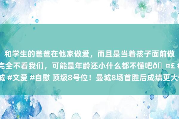 和学生的爸爸在他家做爱，而且是当着孩子面前做爱，太刺激了，孩子完全不看我们，可能是年龄还小什么都不懂吧🤣 #同城 #文爱 #自慰 顶级8号位！曼城8场首胜后成绩更大惊喜 亿元先生扛起中场大旗