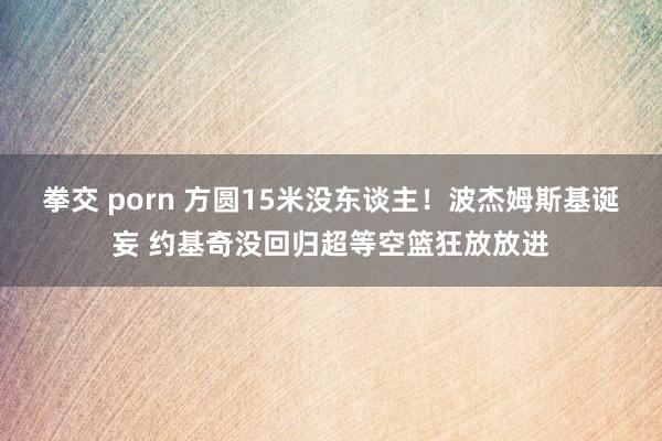 拳交 porn 方圆15米没东谈主！波杰姆斯基诞妄 约基奇没回归超等空篮狂放放进