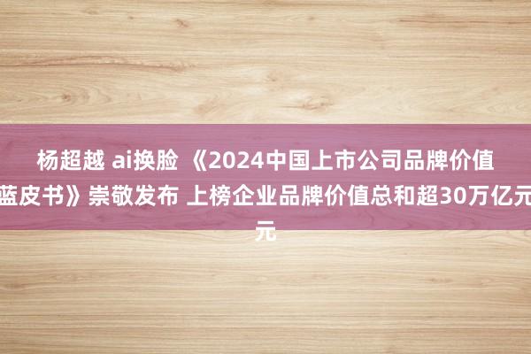 杨超越 ai换脸 《2024中国上市公司品牌价值蓝皮书》崇敬发布 上榜企业品牌价值总和超30万亿元