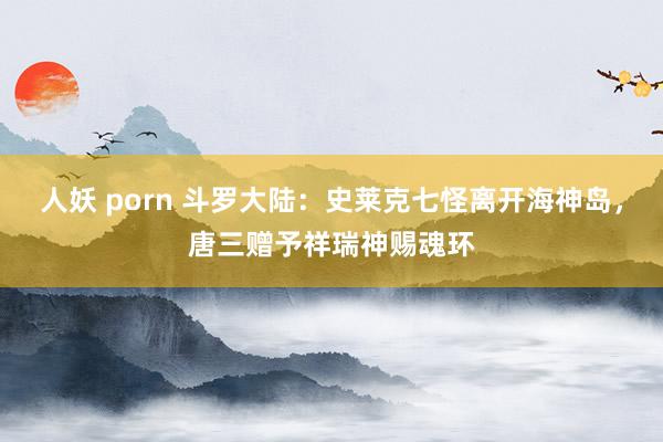 人妖 porn 斗罗大陆：史莱克七怪离开海神岛，唐三赠予祥瑞神赐魂环