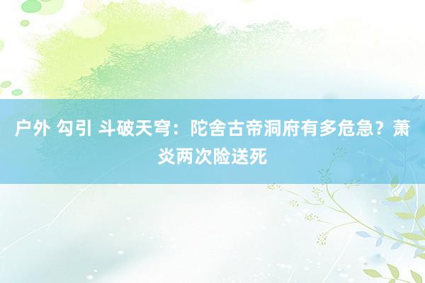 户外 勾引 斗破天穹：陀舍古帝洞府有多危急？萧炎两次险送死