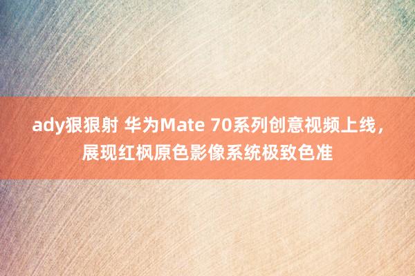 ady狠狠射 华为Mate 70系列创意视频上线，展现红枫原色影像系统极致色准