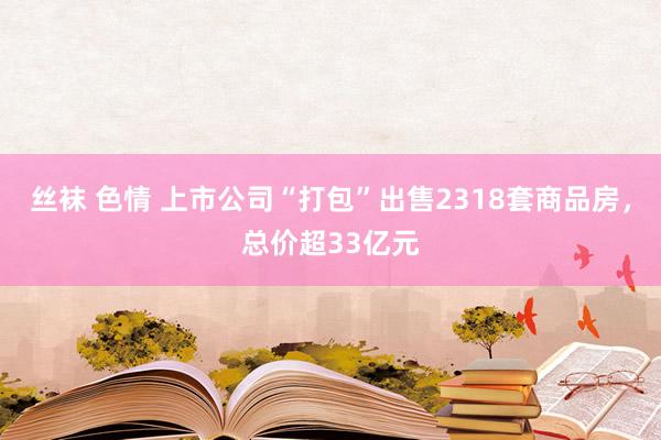 丝袜 色情 上市公司“打包”出售2318套商品房，总价超33亿元