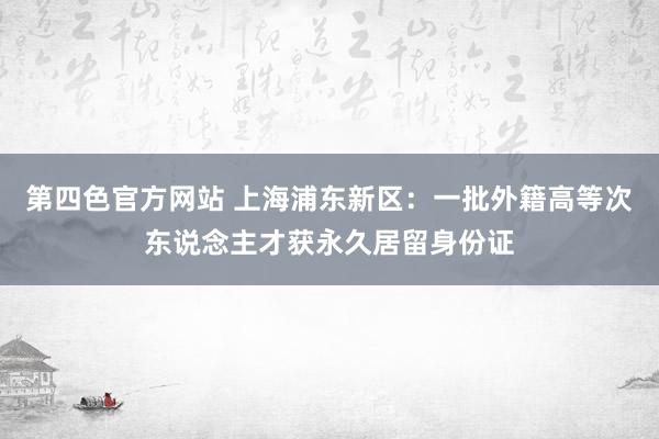 第四色官方网站 上海浦东新区：一批外籍高等次东说念主才获永久居留身份证