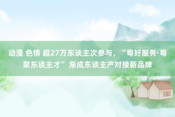 动漫 色情 超27万东谈主次参与，“粤好服务·粤聚东谈主才” 渐成东谈主产对接新品牌